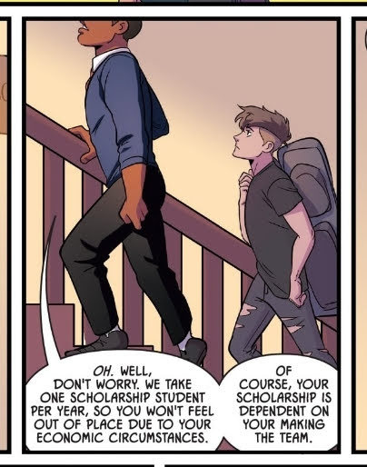 A panel from FENCE volume 1 in which fencing team captain Harvard Lee is showing Nicholas Cox around the school. Harvard is a tall, black older student dressed in a neat uniform with his sleeves slightly rolled up, while Nicholas is also tall, white and slightly more slender, dressed in a plain black T-shirt and ripped trousers, a single bag slung over one shoulder. Harvard says: Oh. Well, don't worry. We take one scholarship student per year, so you won't feel out of place due to your economic circumstances. Of course, your scholarship is dependent on your making the team.